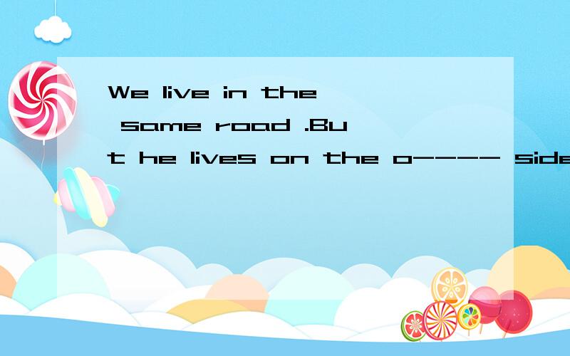 We live in the same road .But he lives on the o---- side