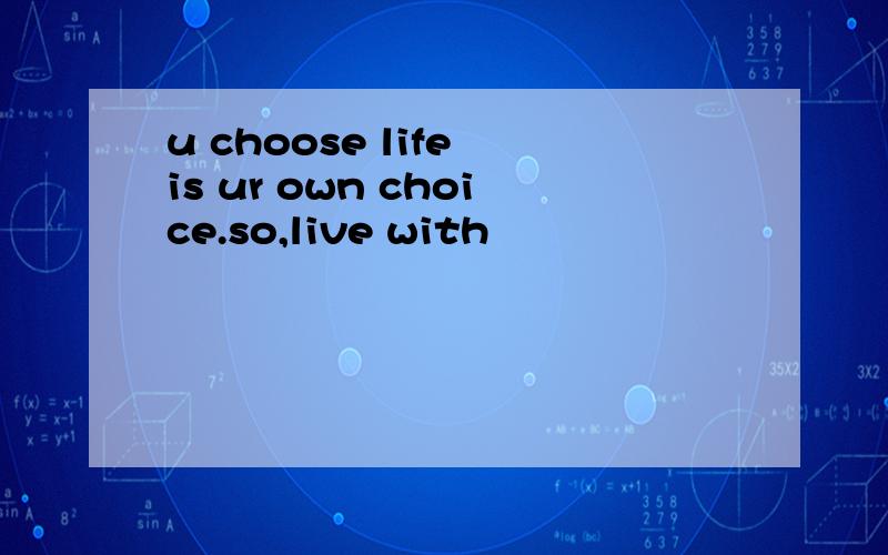 u choose life is ur own choice.so,live with