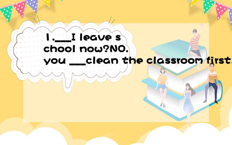 1.___I leave school now?NO. you ___clean the classroom first.用 can. can't . may. must, mustn't. 填It's time for class. you___stop playing basket-ball, you __be late for class.