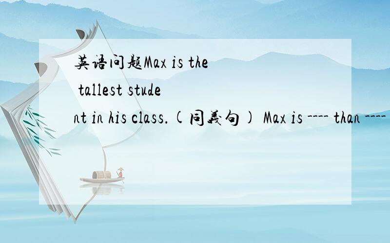 英语问题Max is the tallest student in his class.(同义句) Max is ---- than ---- ---- studentin his cMax is ---- than ---- ----in his class.---- ---- is ---- tall ---- Max in his class.