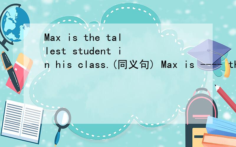 Max is the tallest student in his class.(同义句) Max is ---- than ---- ---- studentin his class.Max is ---- than ---- ----in his class.---- ---- is ---- tall ---- Max in his class.