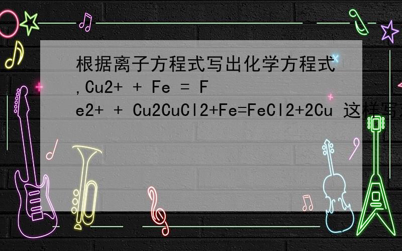 根据离子方程式写出化学方程式,Cu2+ + Fe = Fe2+ + Cu2CuCl2+Fe=FeCl2+2Cu 这样写对吗?可是这样得出的离子方程式不是：2Cu2+ + Fe = Fe2+ + 2Cu