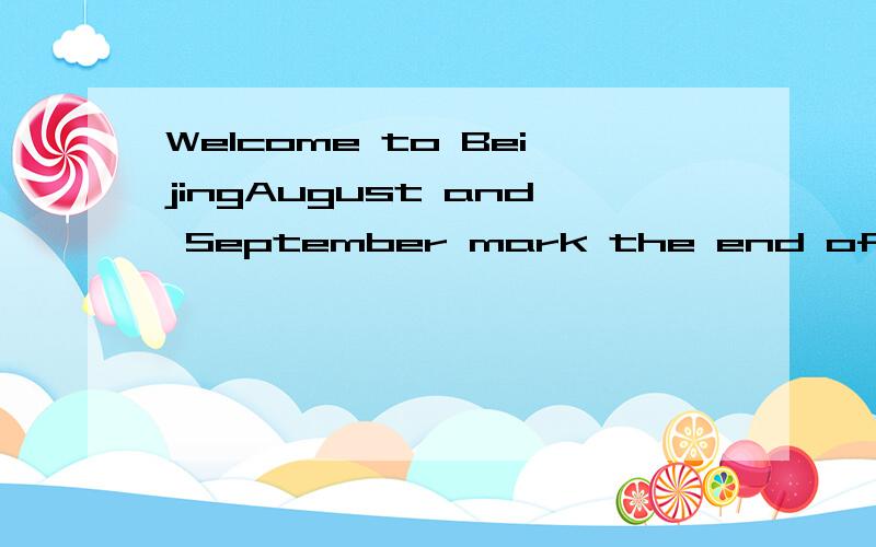 Welcome to BeijingAugust and September mark the end of summer and the beginning in Beijing,with temperatures ranging from 18 to 30 degree.This is the best season to visit,with clear,blue skies allowing visitors to fully enjoy the charm of the city.