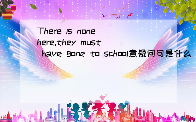 There is none here,they must have gone to school意疑问句是什么