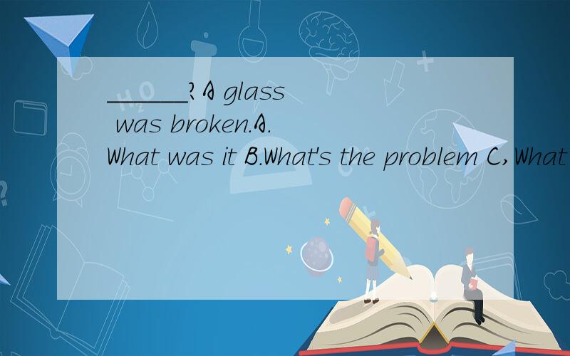 ______?A glass was broken.A.What was it B.What's the problem C,What was doing D.What's matter.