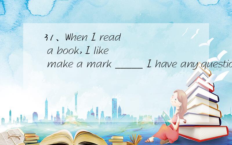 31、When I read a book,I like make a mark _____ I have any questions.A、at which B、at where C、thA,对吗.最好说明原因