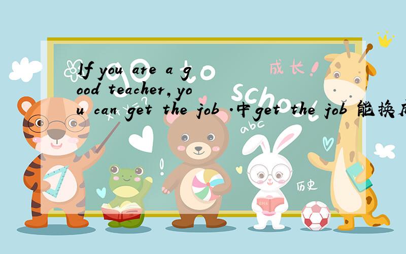 If you are a good teacher,you can get the job .中get the job 能换成have this job么