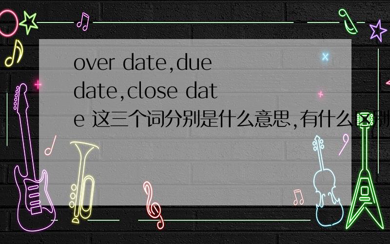 over date,due date,close date 这三个词分别是什么意思,有什么区别?