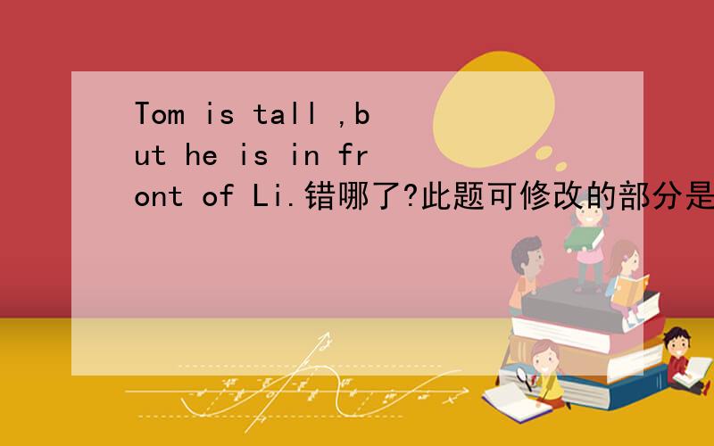 Tom is tall ,but he is in front of Li.错哪了?此题可修改的部分是画括号的部分：Tom (is) tall (but) (he) is (in front of) Li.{注意;只改一处} 三楼的没看清吧，题目没让改tall.