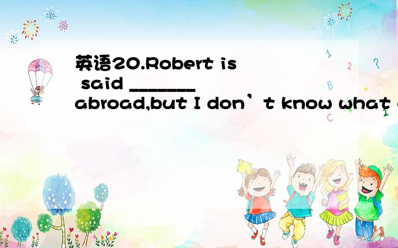 英语20.Robert is said _______ abroad,but I don’t know what country he studied in.20.Robert is said _______ abroad,but I don’t know what country he studied in.a.to have studied b.to study c.to be studying d.to have been studying为什么