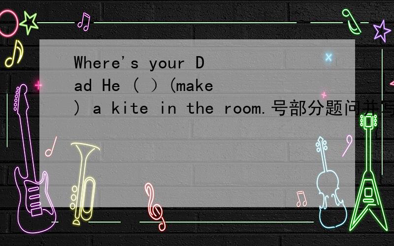 Where's your Dad He ( ）(make) a kite in the room.号部分题问并写出什么时态