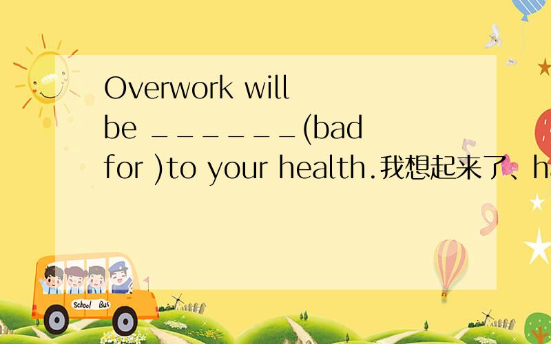 Overwork will be ______(bad for )to your health.我想起来了、harmful!对吧,嗯哼~