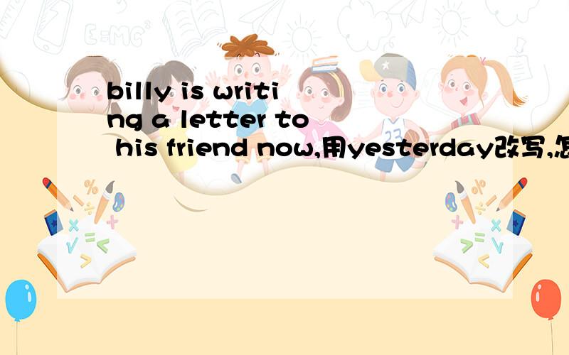 billy is writing a letter to his friend now,用yesterday改写,怎么写?