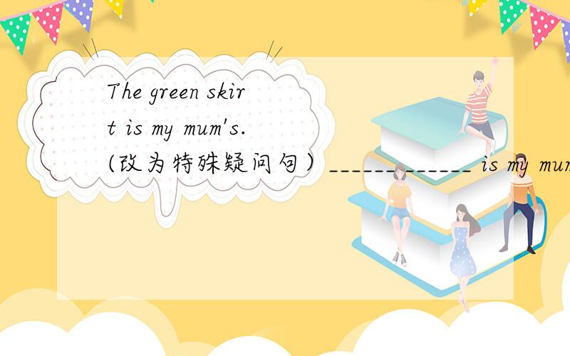 The green skirt is my mum's.(改为特殊疑问句）______ ______ is my mum's