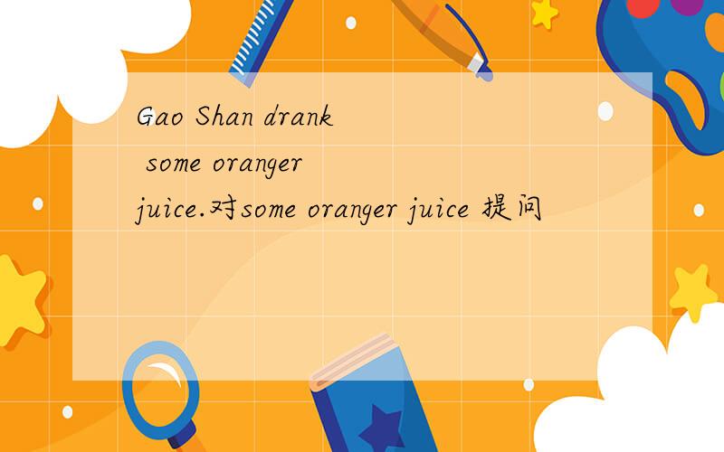 Gao Shan drank some oranger juice.对some oranger juice 提问