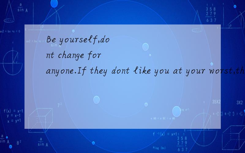 Be yourself,dont change for anyone.If they dont like you at your worst,then they dont deserve you