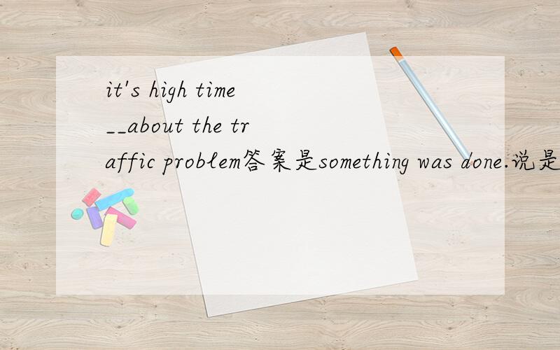 it's high time__about the traffic problem答案是something was done.说是虚拟语气.怎么理解?虚拟语气的哪个语法呢?