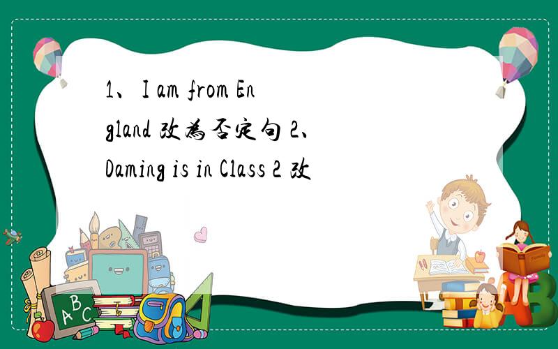 1、I am from England 改为否定句 2、Daming is in Class 2 改
