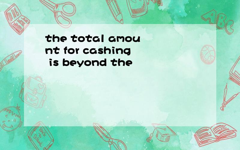 the total amount for cashing is beyond the