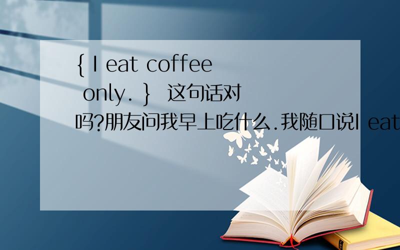 { I eat coffee only. }  这句话对吗?朋友问我早上吃什么.我随口说I eat coffee only.这样说不算错吧?
