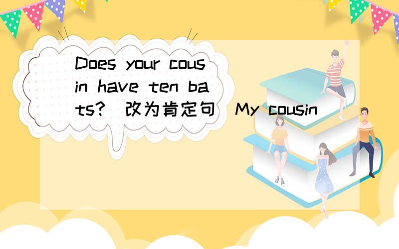 Does your cousin have ten bats?（改为肯定句）My cousin _______ ten bats.