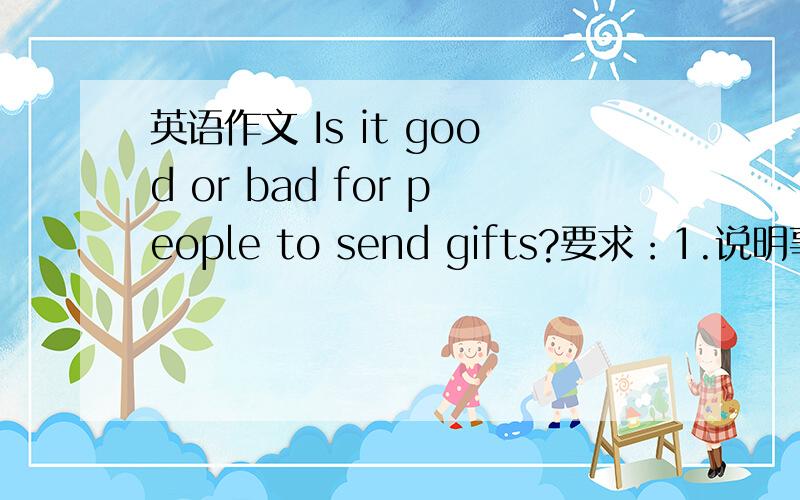 英语作文 Is it good or bad for people to send gifts?要求：1.说明事物现状2.事物本身的优点和缺点（或某一个方面）3.你对现状（或前景）的看法4.你认为应该怎么做会比较好