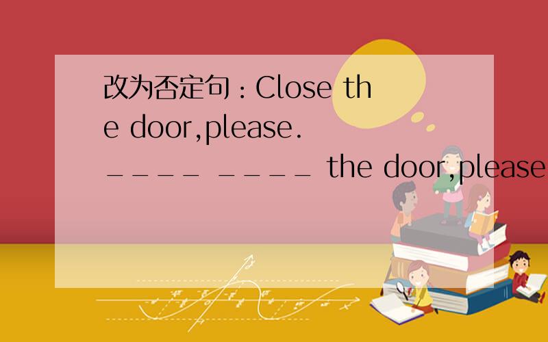 改为否定句：Close the door,please.____ ____ the door,please.