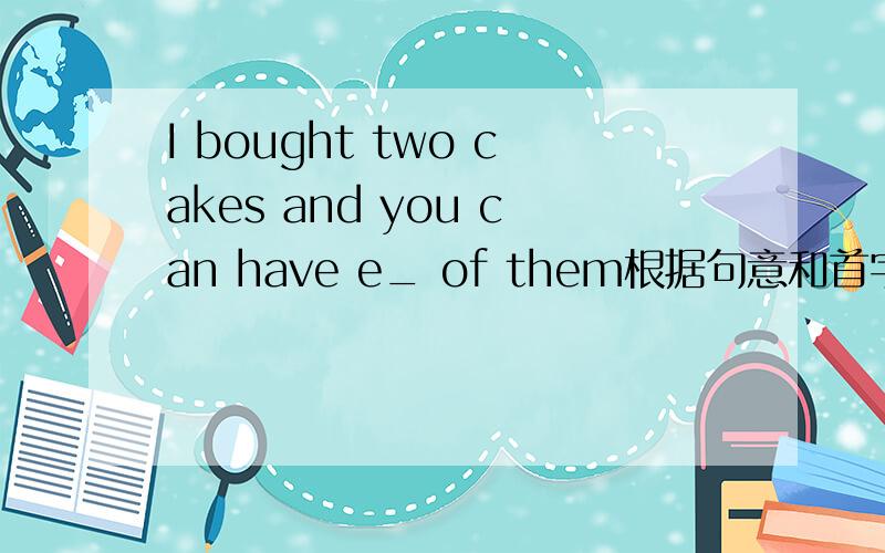 I bought two cakes and you can have e_ of them根据句意和首字母提示补全单词!