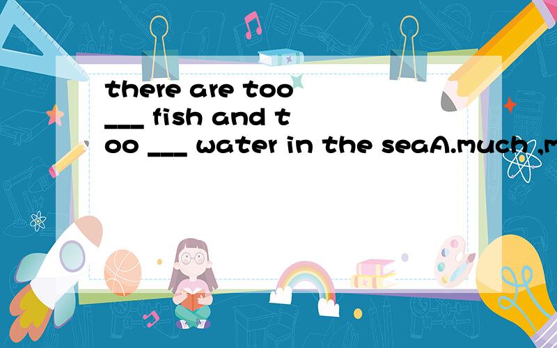 there are too ___ fish and too ___ water in the seaA.much ,much B.much,many C.many ,much D.many,many
