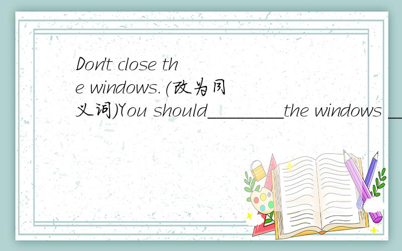 Don't close the windows.(改为同义词)You should________the windows ______.