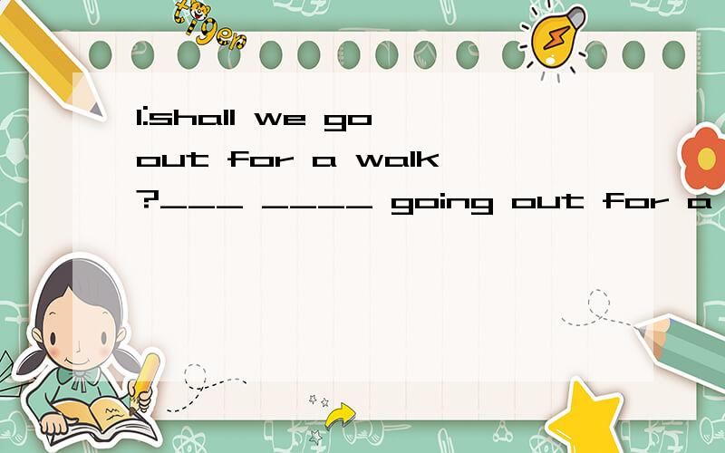 1:shall we go out for a walk?___ ____ going out for a walk?2:it's hard to talk to him.he is ___ ___ ___ ___.