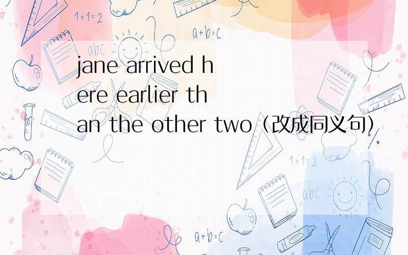 jane arrived here earlier than the other two（改成同义句）