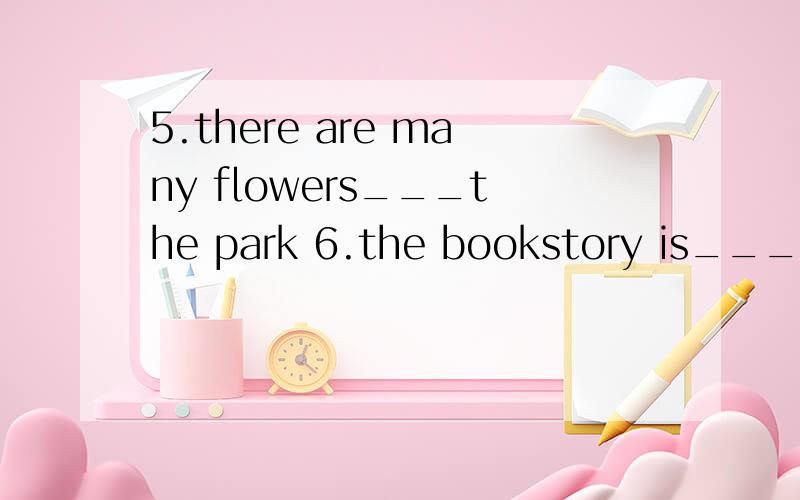 5.there are many flowers___the park 6.the bookstory is___the bus stop