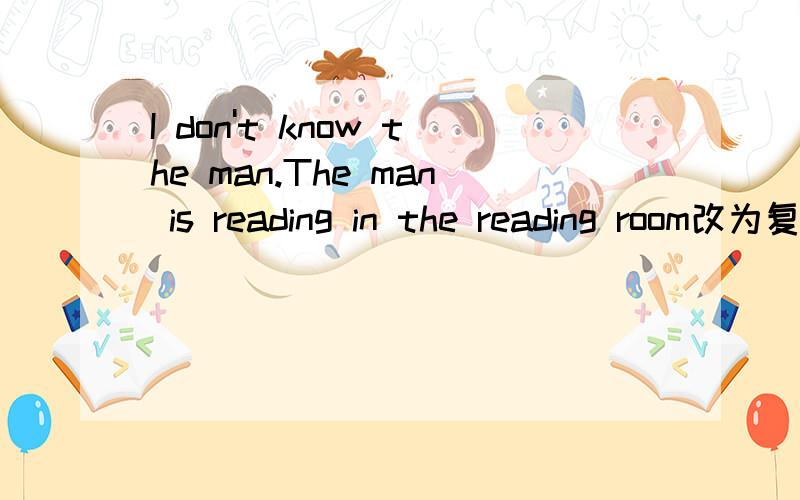 I don't know the man.The man is reading in the reading room改为复合句I don't know the man.The man is reading in the reading room改为复合句I don't know the man—— ——in the reading room