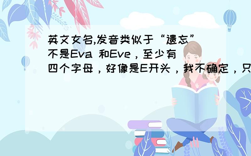 英文女名,发音类似于“遗忘”不是Eva 和Eve，至少有四个字母，好像是E开头，我不确定，只知道发音类似“遗忘”