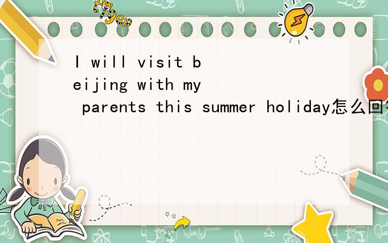 I will visit beijing with my parents this summer holiday怎么回答
