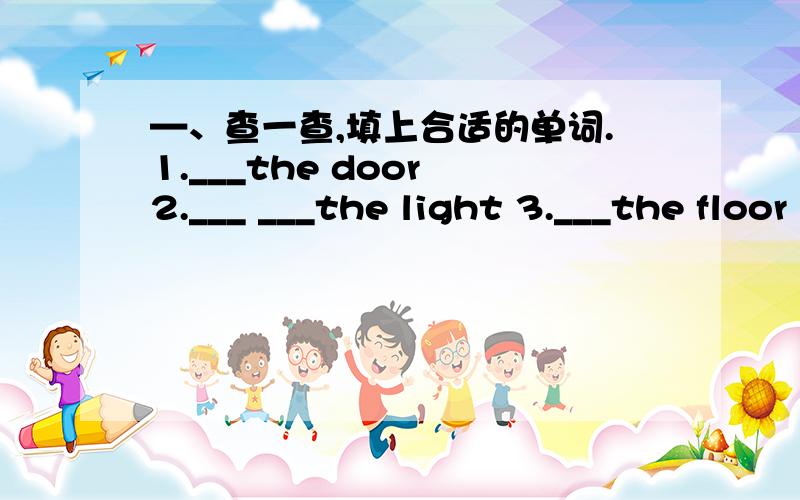 —、查一查,填上合适的单词.1.___the door 2.___ ___the light 3.___the floor 4.___the window5.___ ___the picture 6.___the board
