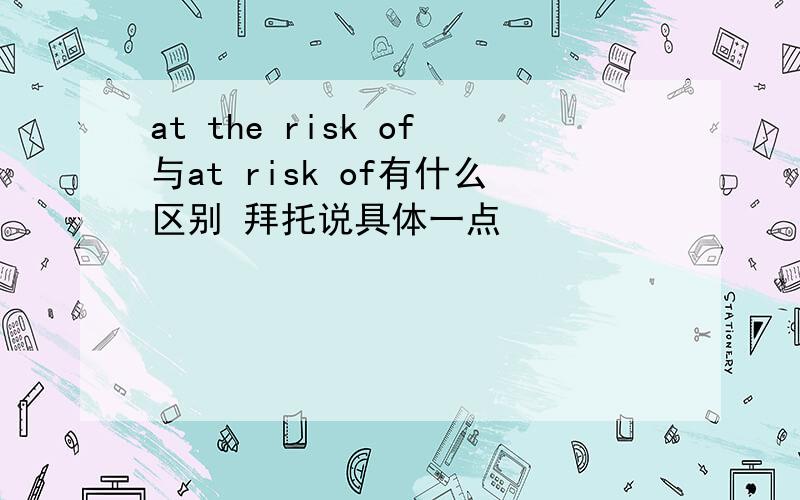 at the risk of与at risk of有什么区别 拜托说具体一点