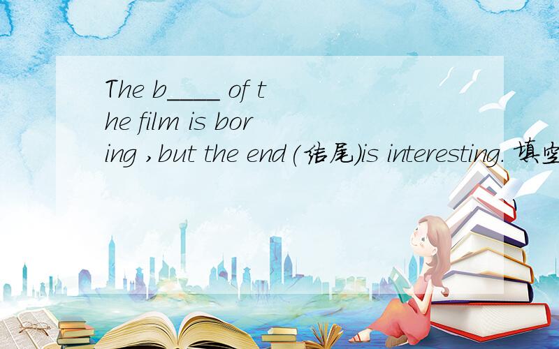The b____ of the film is boring ,but the end(结尾）is interesting. 填空