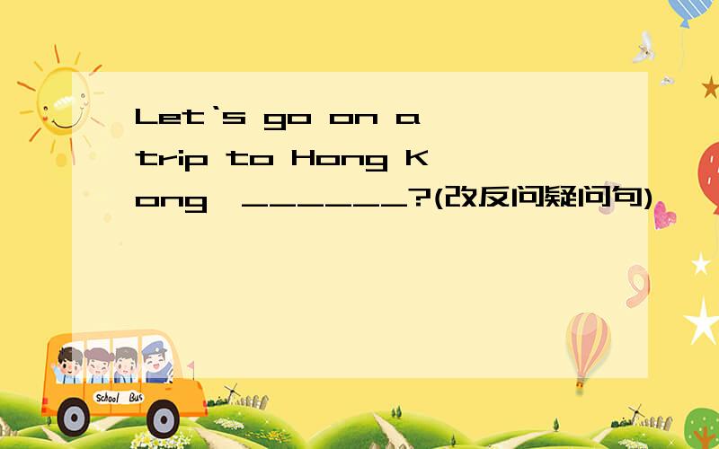 Let‘s go on a trip to Hong Kong,______?(改反问疑问句)