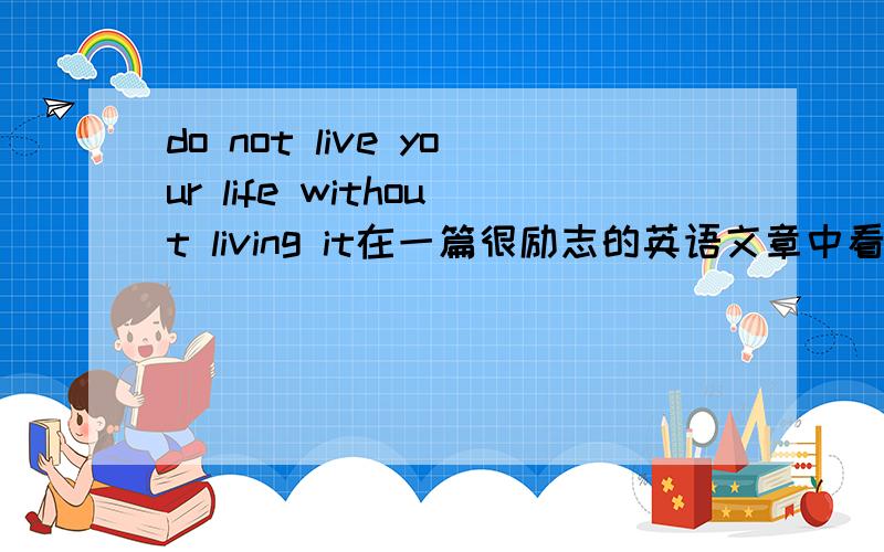 do not live your life without living it在一篇很励志的英语文章中看到的  希望专业人士指点一下如何翻译?