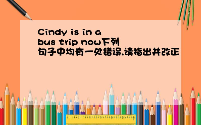 Cindy is in a bus trip now下列句子中均有一处错误,请指出并改正