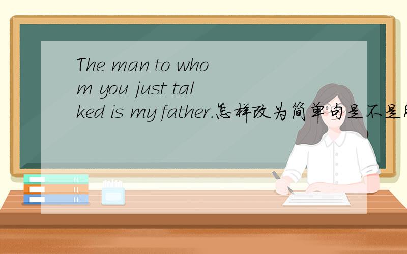 The man to whom you just talked is my father.怎样改为简单句是不是所有定语从句翻译成简单句都要先分主句 再从句啊