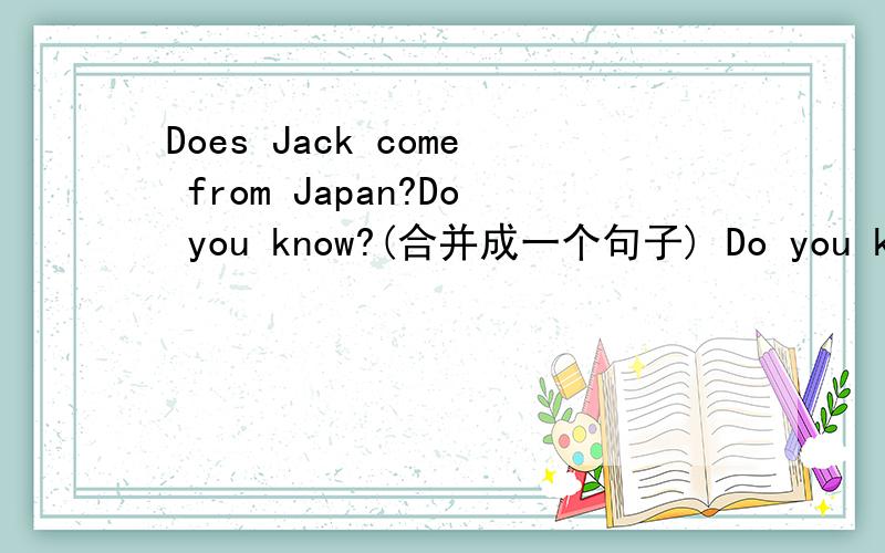 Does Jack come from Japan?Do you know?(合并成一个句子) Do you know_____Jack _____from Japan?怎么填?请详解,
