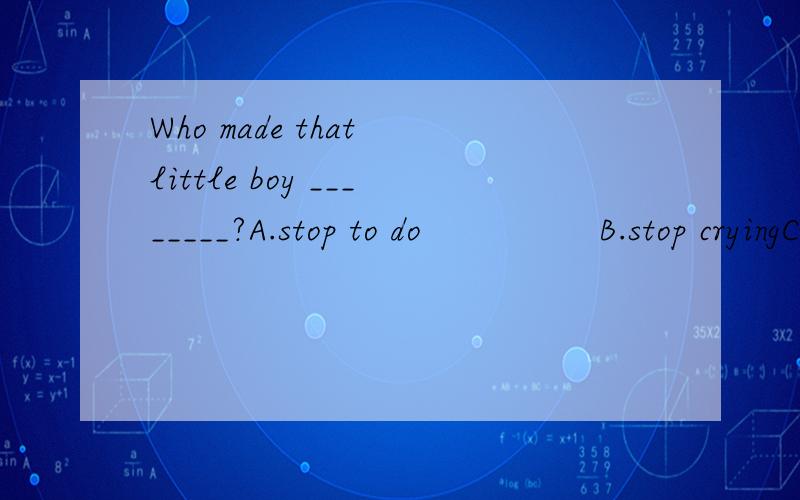 Who made that little boy ________?A.stop to do                B.stop cryingC.to stop to cry            D.to stop crying是选B吗?还是D?