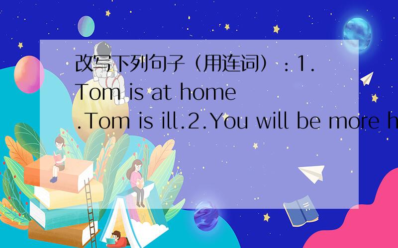 改写下列句子（用连词）：1.Tom is at home.Tom is ill.2.You will be more healthy.You do more exercises,such as running and walking.3.We all lake Tom .Tom is kind and helpful.