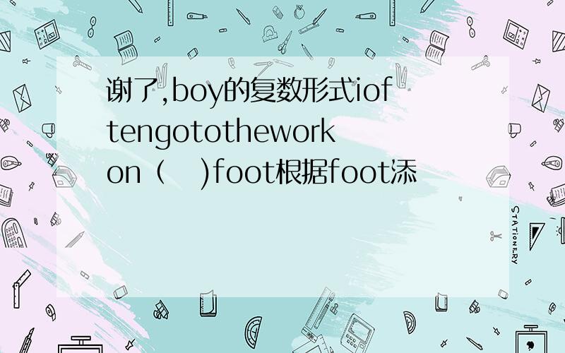 谢了,boy的复数形式ioftengototheworkon（   )foot根据foot添