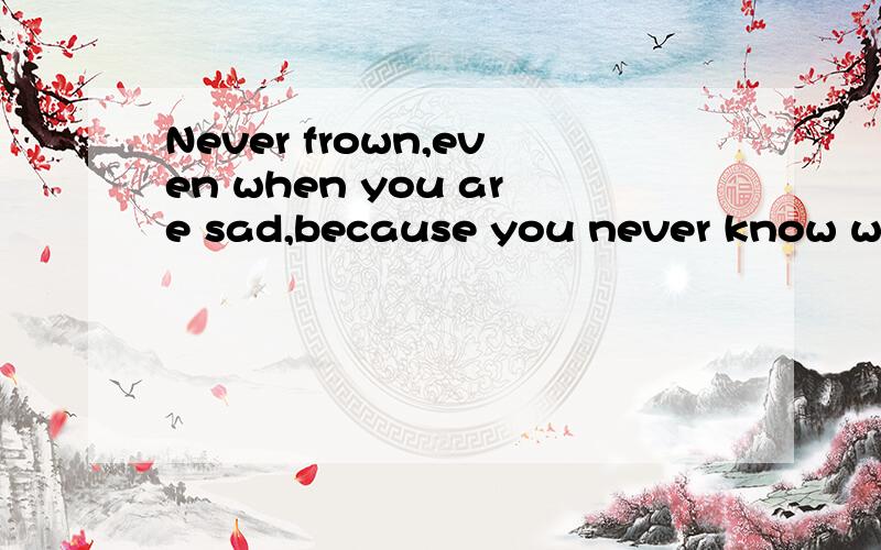 Never frown,even when you are sad,because you never know who