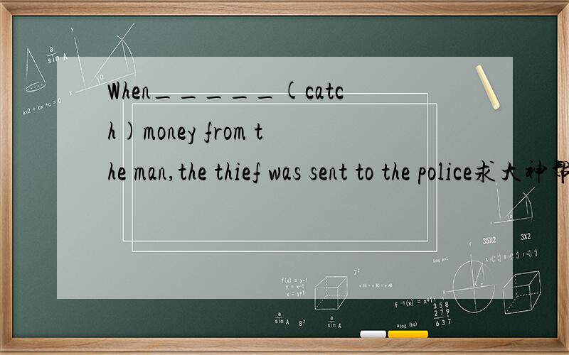 When_____(catch)money from the man,the thief was sent to the police求大神帮助填什么?为什么?
