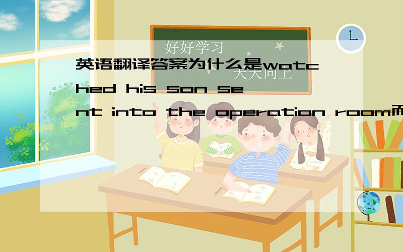 英语翻译答案为什么是watched his son sent into the operation room而不是 was sent into 他儿子是被送进手术室啊?